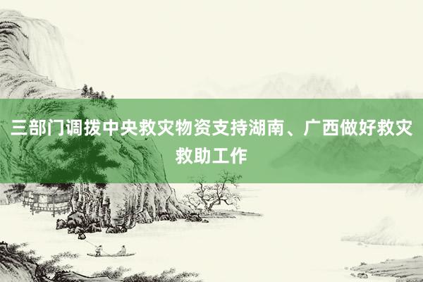 三部门调拨中央救灾物资支持湖南、广西做好救灾救助工作