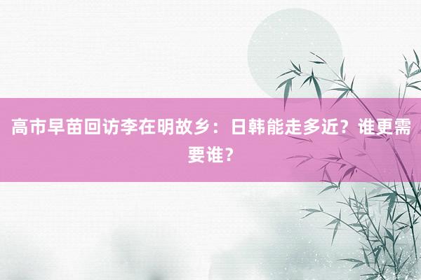 高市早苗回访李在明故乡:日韩能走多近?谁更需要谁?