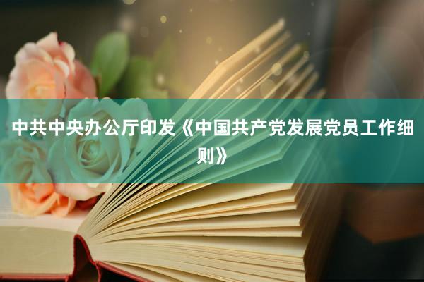 中共中央办公厅印发《中国共产党发展党员工作细则》