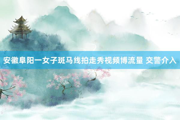 安徽阜阳一女子斑马线拍走秀视频博流量 交警介入