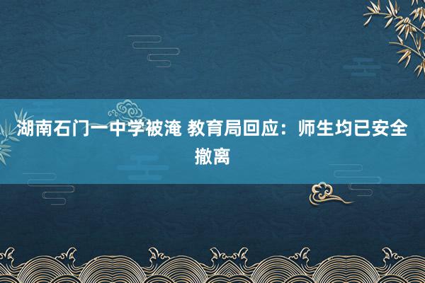 湖南石门一中学被淹 教育局回应：师生均已安全撤离