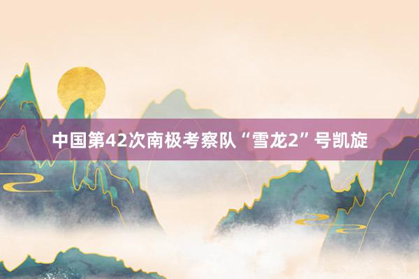 中国第42次南极考察队“雪龙2”号凯旋