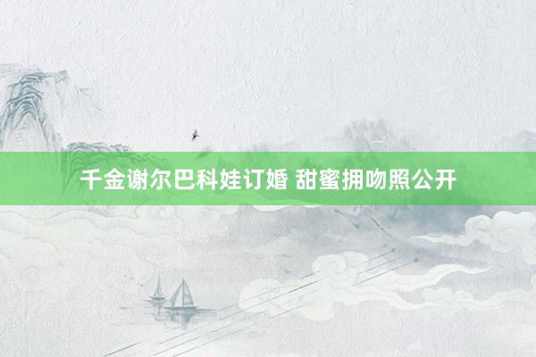 千金谢尔巴科娃订婚 甜蜜拥吻照公开