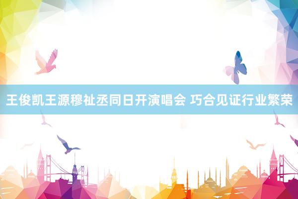 王俊凯王源穆祉丞同日开演唱会 巧合见证行业繁荣