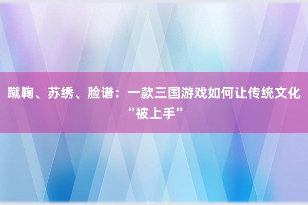 蹴鞠、苏绣、脸谱：一款三国游戏如何让传统文化“被上手”