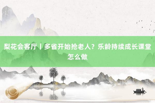 梨花会客厅丨多省开始抢老人？乐龄持续成长课堂怎么做