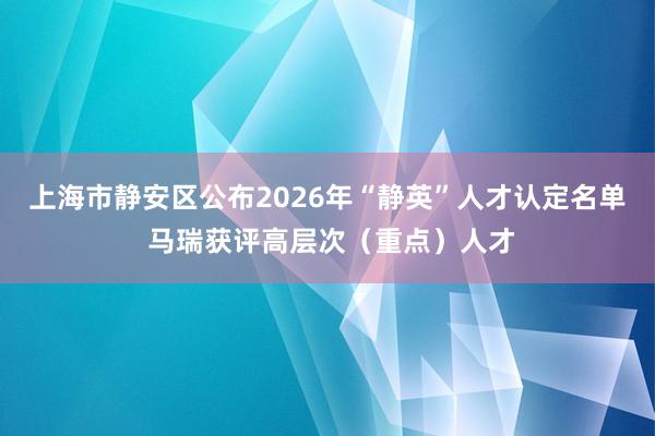 上海市静安区公布2026年“静英”人才认定名单 马瑞获评高层次（重点）人才
