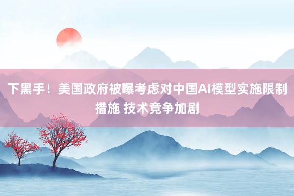 下黑手！美国政府被曝考虑对中国AI模型实施限制措施 技术竞争加剧