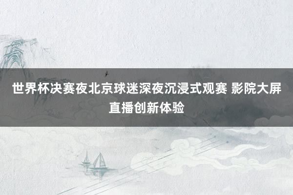 世界杯决赛夜北京球迷深夜沉浸式观赛 影院大屏直播创新体验