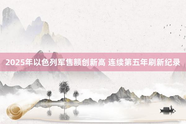 2025年以色列军售额创新高 连续第五年刷新纪录