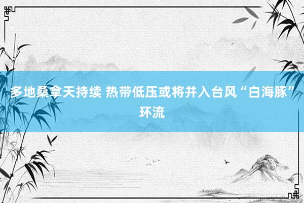 多地桑拿天持续 热带低压或将并入台风“白海豚”环流