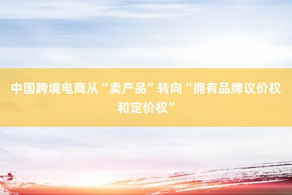 中国跨境电商从“卖产品”转向“拥有品牌议价权和定价权”