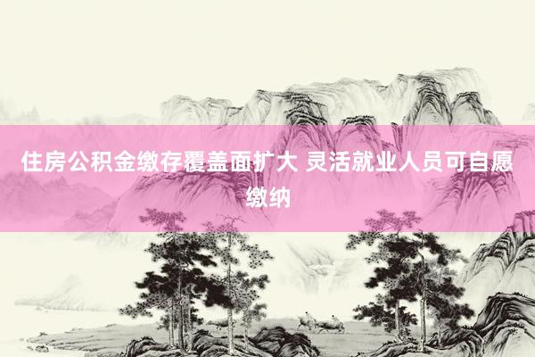 住房公积金缴存覆盖面扩大 灵活就业人员可自愿缴纳