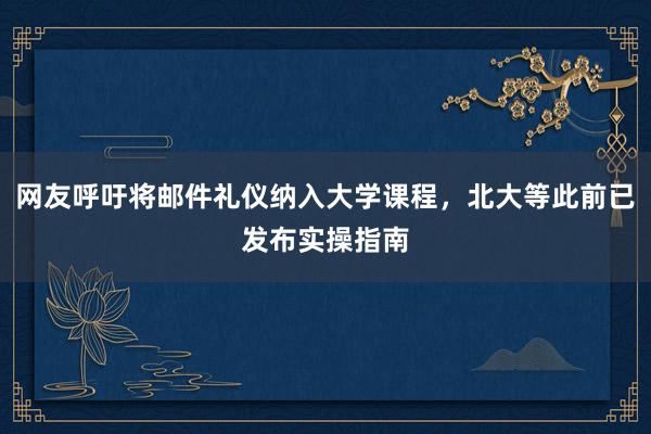 网友呼吁将邮件礼仪纳入大学课程,北大等此前已发布实操指南