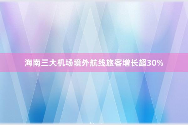 海南三大机场境外航线旅客增长超30%