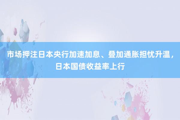 市场押注日本央行加速加息、叠加通胀担忧升温，日本国债收益率上行