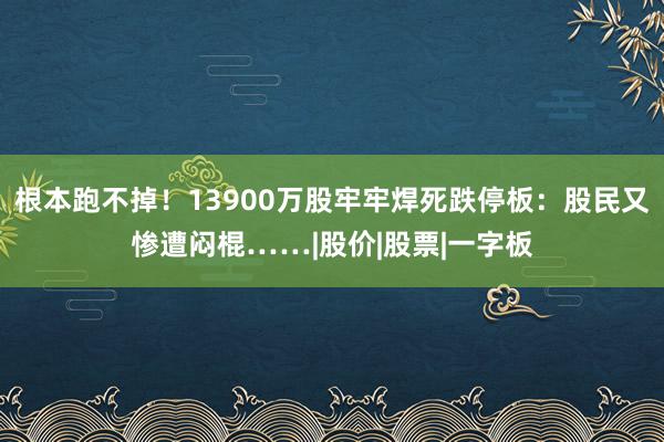 根本跑不掉！13900万股牢牢焊死跌停板：股民又惨遭闷棍……|股价|股票|一字板