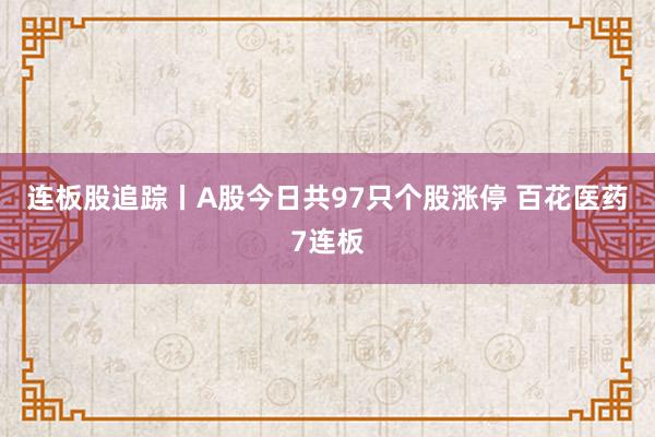 连板股追踪丨A股今日共97只个股涨停 百花医药7连板