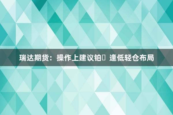 瑞达期货：操作上建议铂⾦逢低轻仓布局