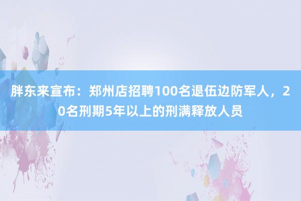 胖东来宣布：郑州店招聘100名退伍边防军人，20名刑期5年以上的刑满释放人员
