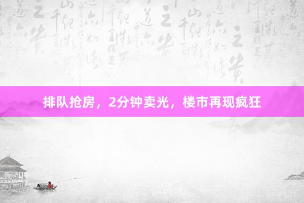 排队抢房，2分钟卖光，楼市再现疯狂