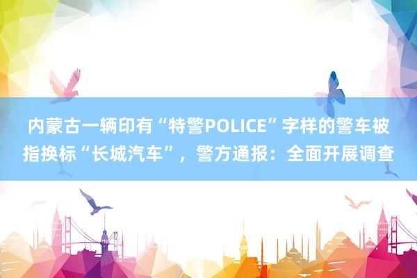 内蒙古一辆印有“特警POLICE”字样的警车被指换标“长城汽车”，警方通报：全面开展调查