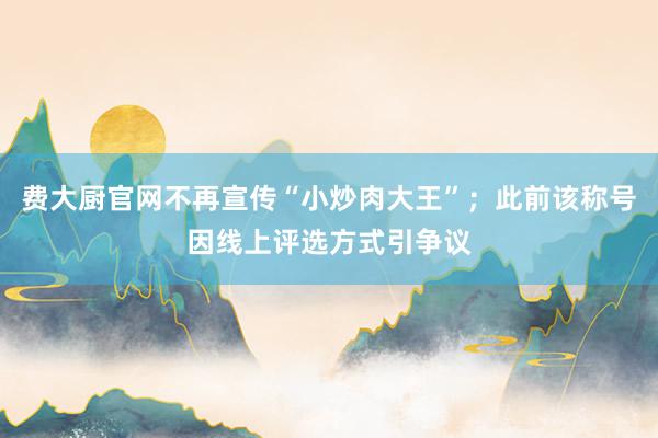 费大厨官网不再宣传“小炒肉大王”；此前该称号因线上评选方式引争议