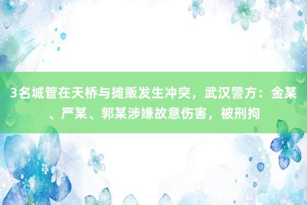 3名城管在天桥与摊贩发生冲突，武汉警方：金某、严某、郭某涉嫌故意伤害，被刑拘