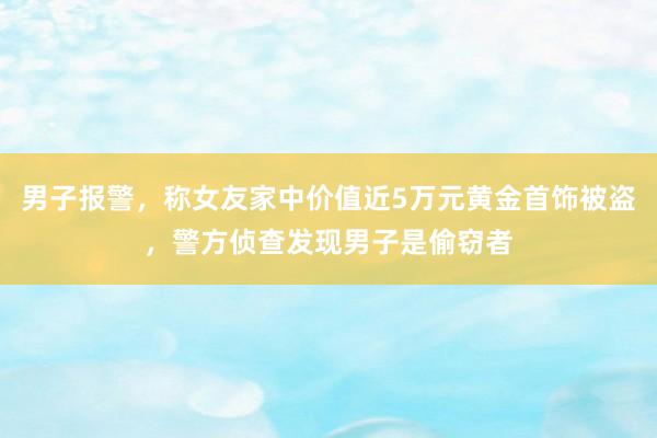 男子报警，称女友家中价值近5万元黄金首饰被盗，警方侦查发现男子是偷窃者