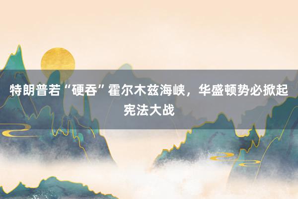 特朗普若“硬吞”霍尔木兹海峡，华盛顿势必掀起宪法大战