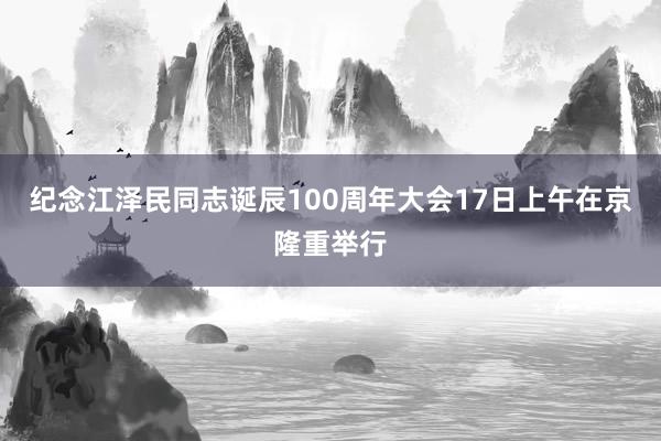 纪念江泽民同志诞辰100周年大会17日上午在京隆重举行