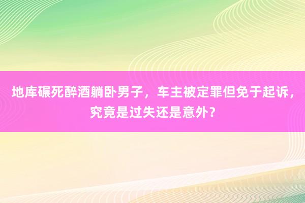 地库碾死醉酒躺卧男子，车主被定罪但免于起诉，究竟是过失还是意外？