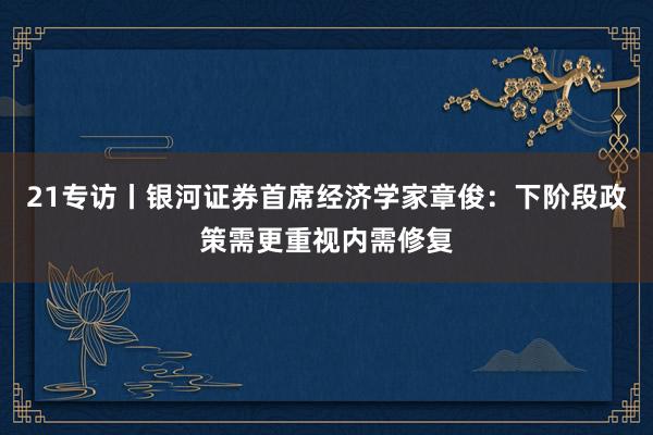 21专访丨银河证券首席经济学家章俊：下阶段政策需更重视内需修复