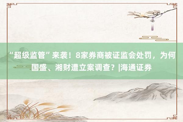 “超级监管”来袭！8家券商被证监会处罚，为何国盛、湘财遭立案调查？|海通证券