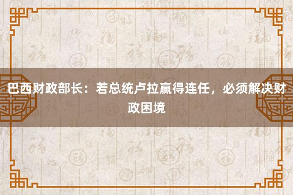 巴西财政部长：若总统卢拉赢得连任，必须解决财政困境