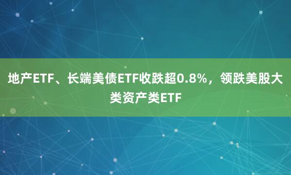地产ETF、长端美债ETF收跌超0.8%，领跌美股大类资产类ETF