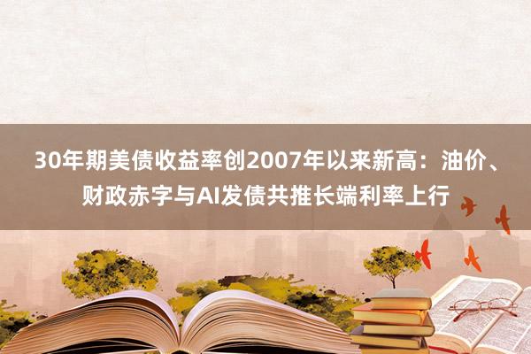 30年期美债收益率创2007年以来新高：油价、财政赤字与AI发债共推长端利率上行