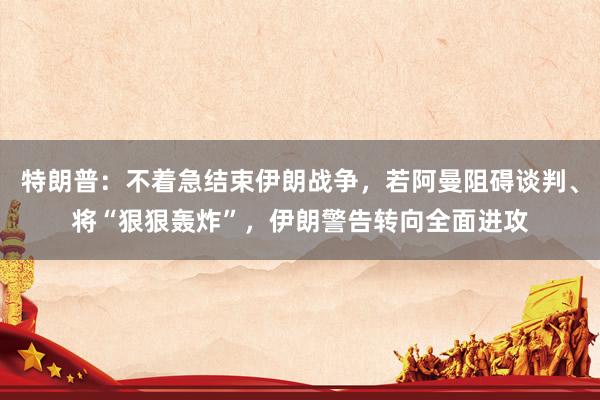 特朗普：不着急结束伊朗战争，若阿曼阻碍谈判、将“狠狠轰炸”，伊朗警告转向全面进攻