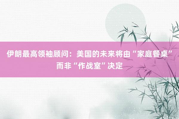 伊朗最高领袖顾问：美国的未来将由“家庭餐桌”而非“作战室”决定