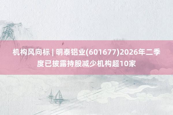 机构风向标 | 明泰铝业(601677)2026年二季度已披露持股减少机构超10家