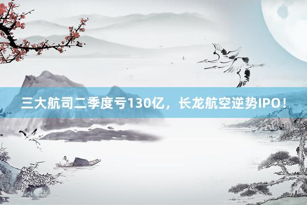 三大航司二季度亏130亿，长龙航空逆势IPO！