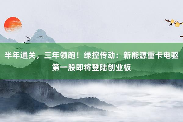 半年通关，三年领跑！绿控传动：新能源重卡电驱第一股即将登陆创业板