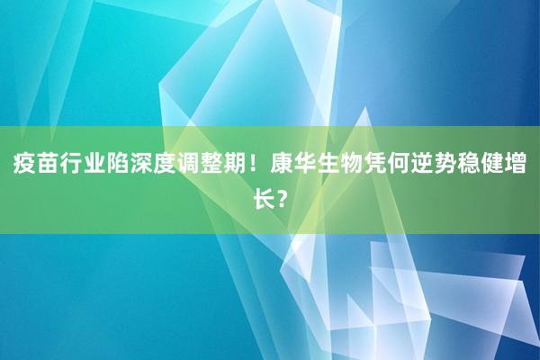 疫苗行业陷深度调整期！康华生物凭何逆势稳健增长？