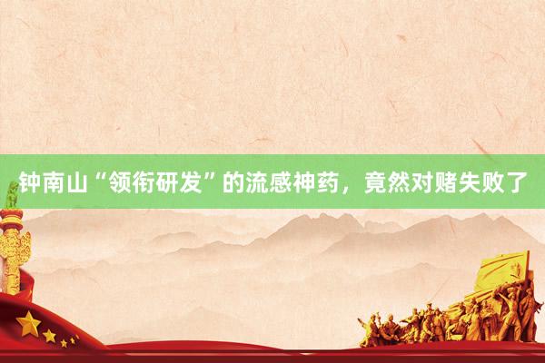 钟南山“领衔研发”的流感神药，竟然对赌失败了