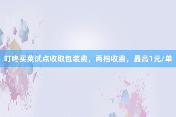 叮咚买菜试点收取包装费，两档收费，最高1元/单