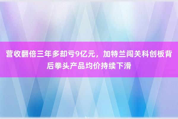 营收翻倍三年多却亏9亿元，加特兰闯关科创板背后拳头产品均价持续下滑