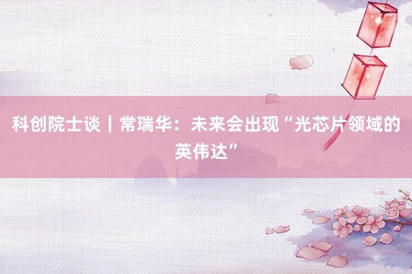 科创院士谈｜常瑞华：未来会出现“光芯片领域的英伟达”