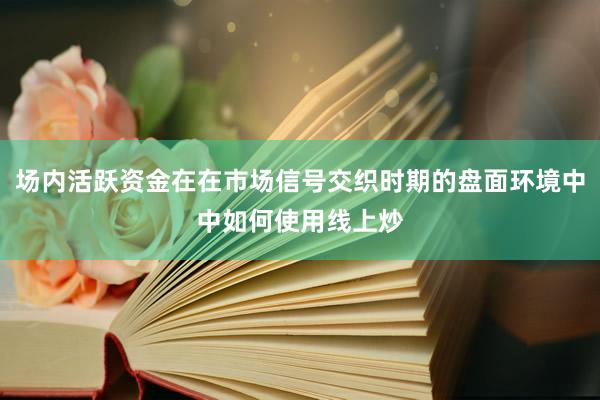 场内活跃资金在在市场信号交织时期的盘面环境中中如何使用线上炒