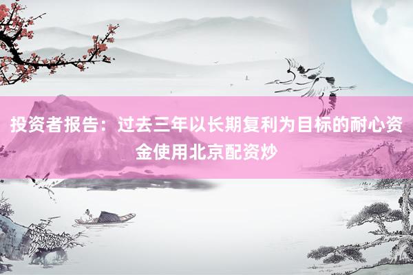 投资者报告：过去三年以长期复利为目标的耐心资金使用北京配资炒