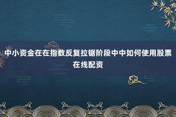 中小资金在在指数反复拉锯阶段中中如何使用股票在线配资